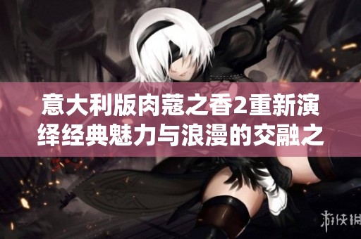 意大利版肉蔻之香2重新演绎经典魅力与浪漫的交融之旅