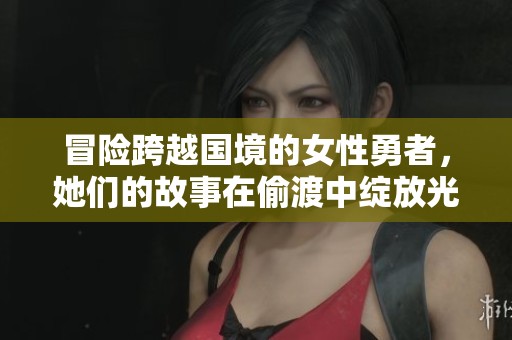 冒险跨越国境的女性勇者，她们的故事在偷渡中绽放光彩