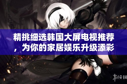 精挑细选韩国大屏电视推荐，为你的家居娱乐升级添彩