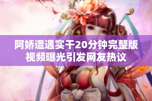 阿娇遭遇实干20分钟完整版视频曝光引发网友热议