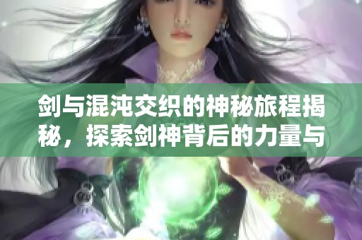 剑与混沌交织的神秘旅程揭秘，探索剑神背后的力量与信仰