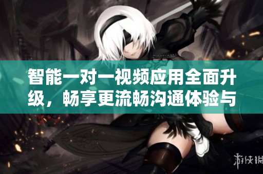 智能一对一视频应用全面升级，畅享更流畅沟通体验与新功能