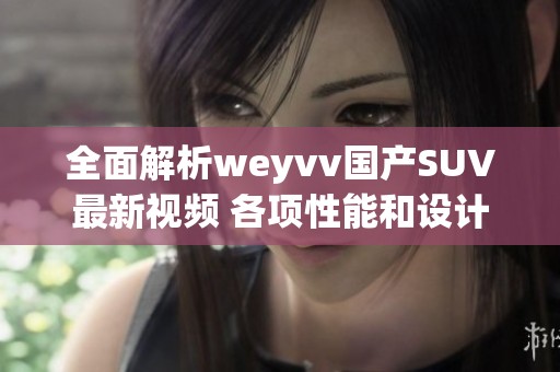 全面解析weyvv国产SUV最新视频 各项性能和设计亮点全揭秘