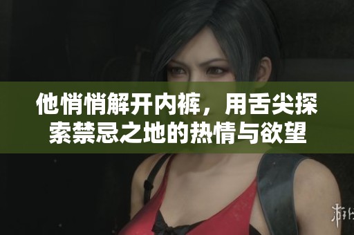 他悄悄解开内裤，用舌尖探索禁忌之地的热情与欲望