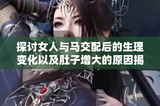 探讨女人与马交配后的生理变化以及肚子增大的原因揭秘