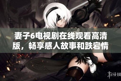 妻子6电视剧在线观看高清版，畅享感人故事和跌宕情节