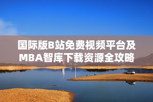 国际版B站免费视频平台及MBA智库下载资源全攻略分享