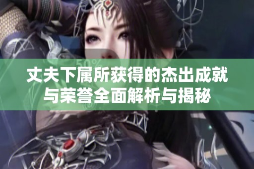 丈夫下属所获得的杰出成就与荣誉全面解析与揭秘