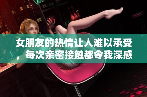 女朋友的热情让人难以承受，每次亲密接触都令我深感震撼