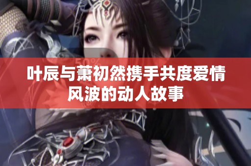 叶辰与萧初然携手共度爱情风波的动人故事