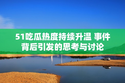 51吃瓜热度持续升温 事件背后引发的思考与讨论