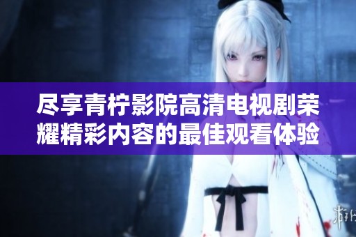 尽享青柠影院高清电视剧荣耀精彩内容的最佳观看体验