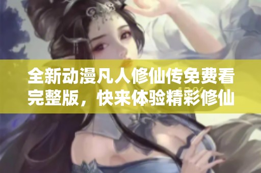 全新动漫凡人修仙传免费看完整版，快来体验精彩修仙之旅