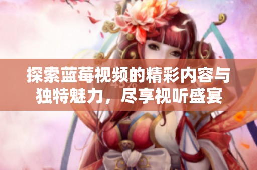 探索蓝莓视频的精彩内容与独特魅力，尽享视听盛宴