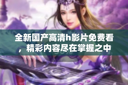 全新国产高清h影片免费看，精彩内容尽在掌握之中