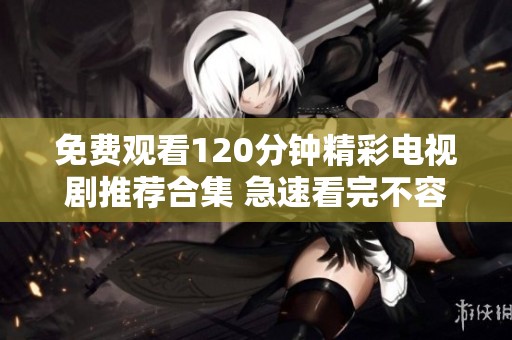 免费观看120分钟精彩电视剧推荐合集 急速看完不容错过