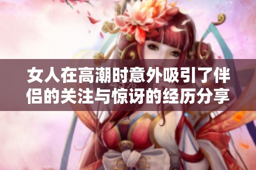 女人在高潮时意外吸引了伴侣的关注与惊讶的经历分享
