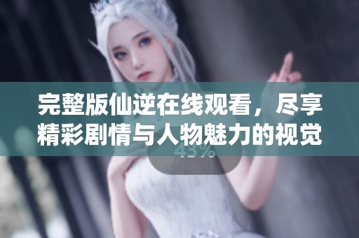 完整版仙逆在线观看，尽享精彩剧情与人物魅力的视觉盛宴