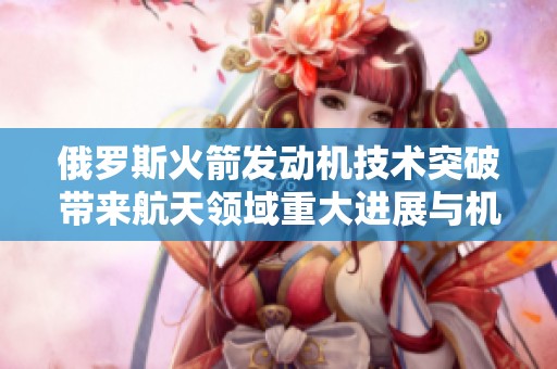 俄罗斯火箭发动机技术突破带来航天领域重大进展与机遇