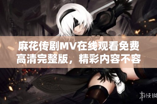 麻花传剧MV在线观看免费高清完整版，精彩内容不容错过