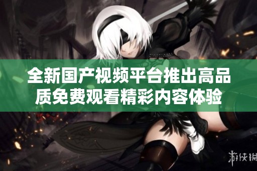 全新国产视频平台推出高品质免费观看精彩内容体验