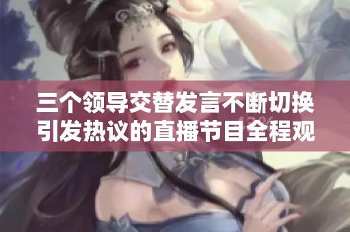 三个领导交替发言不断切换引发热议的直播节目全程观看体验