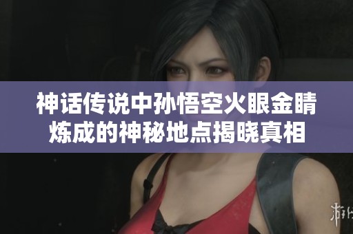神话传说中孙悟空火眼金睛炼成的神秘地点揭晓真相