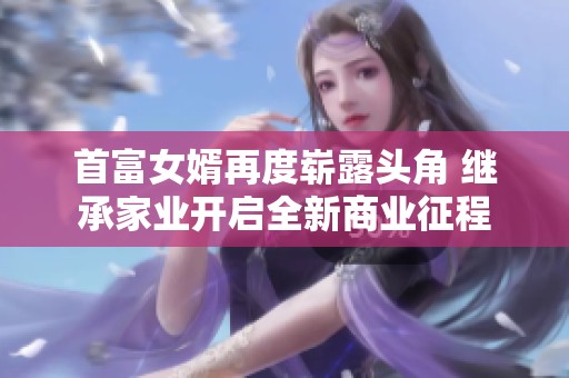 首富女婿再度崭露头角 继承家业开启全新商业征程