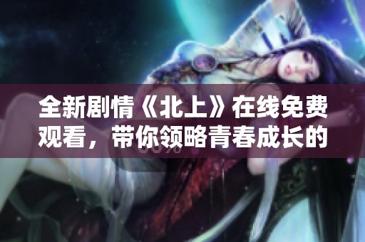 全新剧情《北上》在线免费观看，带你领略青春成长的精彩故事