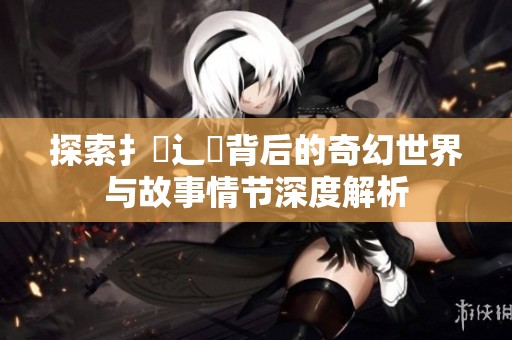 探索扌喿辶畐背后的奇幻世界与故事情节深度解析