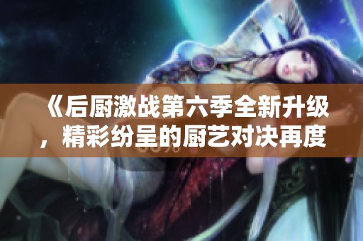 《后厨激战第六季全新升级，精彩纷呈的厨艺对决再度来袭》