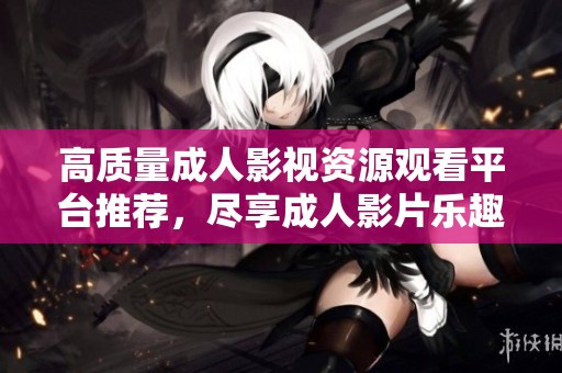 高质量成人影视资源观看平台推荐，尽享成人影片乐趣与体验