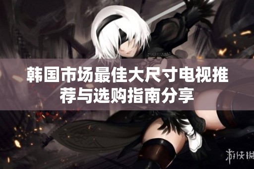 韩国市场最佳大尺寸电视推荐与选购指南分享