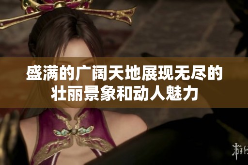 盛满的广阔天地展现无尽的壮丽景象和动人魅力
