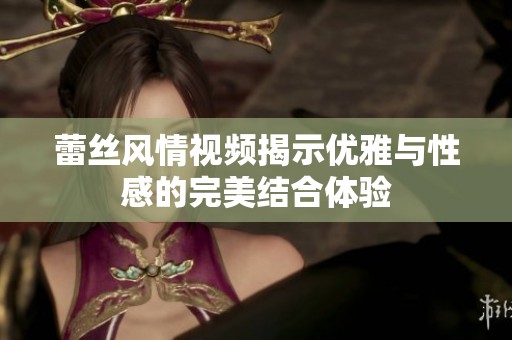 蕾丝风情视频揭示优雅与性感的完美结合体验