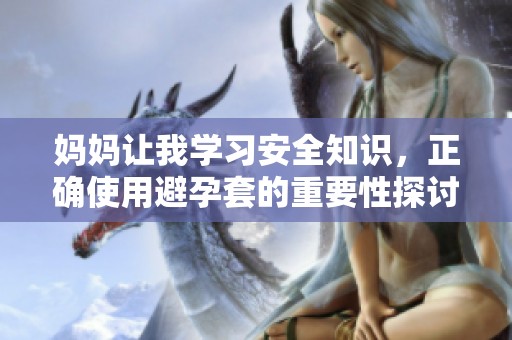 妈妈让我学习安全知识，正确使用避孕套的重要性探讨