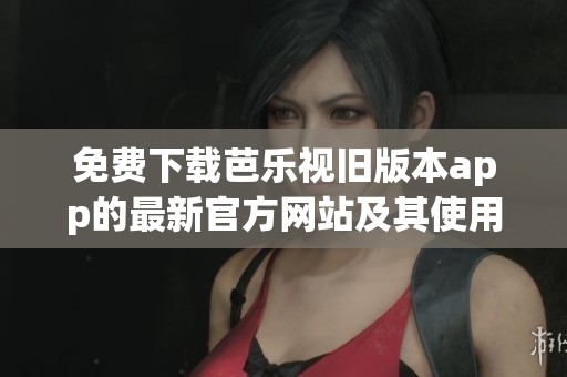 免费下载芭乐视旧版本app的最新官方网站及其使用指南