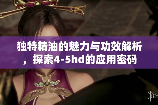 独特精油的魅力与功效解析，探索4-5hd的应用密码