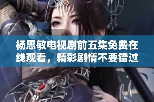 杨思敏电视剧前五集免费在线观看，精彩剧情不要错过！