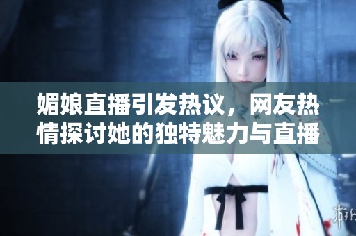 媚娘直播引发热议，网友热情探讨她的独特魅力与直播内容