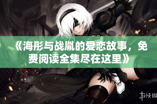 《海彤与战胤的爱恋故事，免费阅读全集尽在这里》