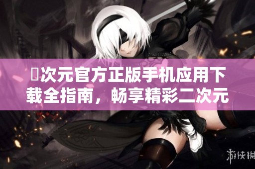 囧次元官方正版手机应用下载全指南，畅享精彩二次元世界