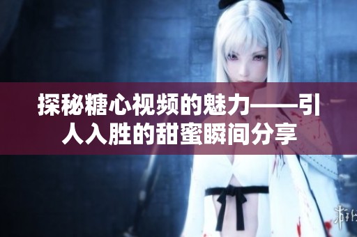 探秘糖心视频的魅力——引人入胜的甜蜜瞬间分享