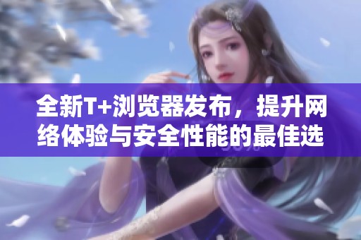 全新T+浏览器发布，提升网络体验与安全性能的最佳选择