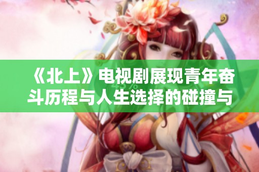 《北上》电视剧展现青年奋斗历程与人生选择的碰撞与思考