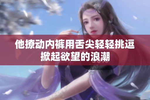 他撩动内裤用舌尖轻轻挑逗掀起欲望的浪潮
