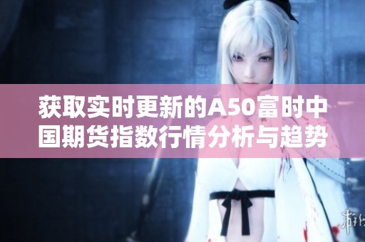 获取实时更新的A50富时中国期货指数行情分析与趋势预测