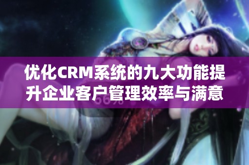 优化CRM系统的九大功能提升企业客户管理效率与满意度