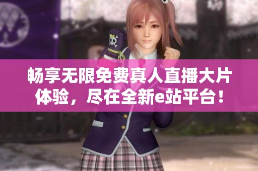 畅享无限免费真人直播大片体验，尽在全新e站平台！