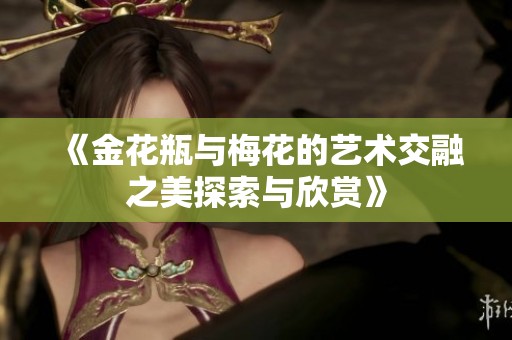 《金花瓶与梅花的艺术交融之美探索与欣赏》